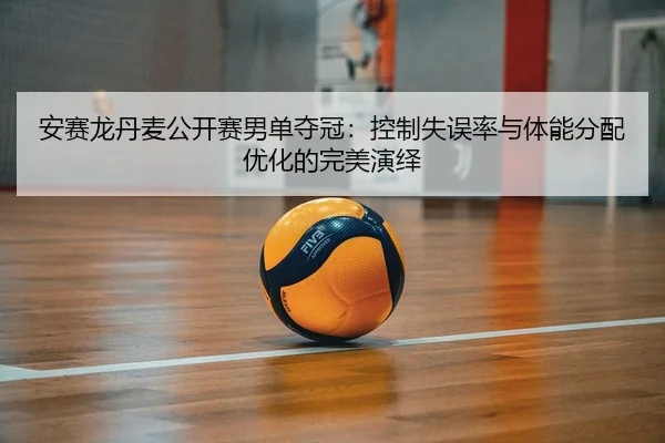 安赛龙丹麦公开赛男单夺冠：控制失误率与体能分配优化的完美演绎